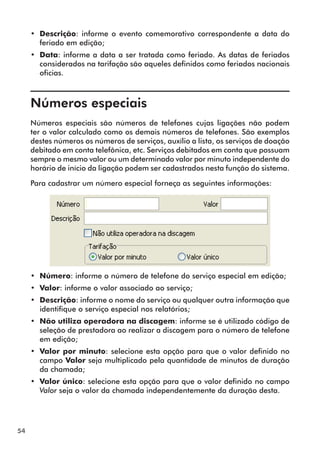 54 
•• Descrição: informe o evento comemorativo correspondente a data do 
feriado em edição; 
•• Data: informe a data a ser tratada como feriado. As datas de feriados 
considerados na tarifação são aqueles definidos como feriados nacionais 
oficias. 
Números especiais 
Números especiais são números de telefones cujas ligações não podem 
ter o valor calculado como os demais números de telefones. São exemplos 
destes números os números de serviços, auxílio a lista, os serviços de doação 
debitado em conta telefônica, etc. Serviços debitados em conta que possuam 
sempre o mesmo valor ou um determinado valor por minuto independente do 
horário de início da ligação podem ser cadastrados nesta função do sistema. 
Para cadastrar um número especial forneça as seguintes informações: 
•• Número: informe o número de telefone do serviço especial em edição; 
•• Valor: informe o valor associado ao serviço; 
•• Descrição: informe o nome do serviço ou qualquer outra informação que 
identifique o serviço especial nos relatórios; 
•• Não utiliza operadora na discagem: informe se é utilizado código de 
seleção de prestadora ao realizar a discagem para o número de telefone 
em edição; 
•• Valor por minuto: selecione esta opção para que o valor definido no 
campo Valor seja multiplicado pela quantidade de minutos de duração 
da chamada; 
•• Valor único: selecione esta opção para que o valor definido no campo 
Valor seja o valor da chamada independentemente da duração desta. 
 