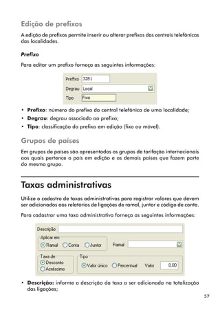 57 
Edição de prefixos 
A edição de prefixos permite inserir ou alterar prefixos das centrais telefônicas 
das localidades. 
Prefixo 
Para editar um prefixo forneça as seguintes informações: 
•• Prefixo: número do prefixo da central telefônica de uma localidade; 
•• Degrau: degrau associado ao prefixo; 
•• Tipo: classificação do prefixo em edição (fixo ou móvel). 
Grupos de países 
Em grupos de países são apresentados os grupos de tarifação internacionais 
aos quais pertence o país em edição e os demais países que fazem parte 
do mesmo grupo. 
Taxas administrativas 
Utilize o cadastro de taxas administrativas para registrar valores que devem 
ser adicionados aos relatórios de ligações de ramal, juntor e código de conta. 
Para cadastrar uma taxa administrativa forneça as seguintes informações: 
•• Descrição: informe a descrição da taxa a ser adicionada na totalização 
das ligações; 
 