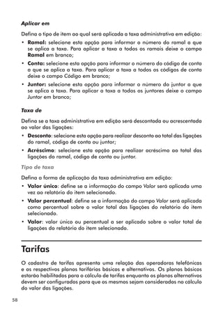58 
Aplicar em 
Defina o tipo de item ao qual será aplicada a taxa administrativa em edição: 
•• Ramal: selecione esta opção para informar o número do ramal a que 
se aplica a taxa. Para aplicar a taxa a todos os ramais deixe o campo 
Ramal em branco; 
•• Conta: selecione esta opção para informar o número do código de conta 
a que se aplica a taxa. Para aplicar a taxa a todos os códigos de conta 
deixe o campo Código em branco; 
•• Juntor: selecione esta opção para informar o número do juntor a que 
se aplica a taxa. Para aplicar a taxa a todos os juntores deixe o campo 
Juntor em branco; 
Taxa de 
Defina se a taxa administrativa em edição será descontada ou acrescentada 
ao valor das ligações: 
•• Desconto: selecione esta opção para realizar desconto ao total das ligações 
do ramal, código de conta ou juntor; 
•• Acréscimo: selecione esta opção para realizar acréscimo ao total das 
ligações do ramal, código de conta ou juntor. 
Tipo de taxa 
Defina a forma de aplicação da taxa administrativa em edição: 
•• Valor único: define se a informação do campo Valor será aplicada uma 
vez ao relatório do item selecionado. 
•• Valor percentual: define se a informação do campo Valor será aplicada 
como percentual sobre o valor total das ligações do relatório do item 
selecionado. 
•• Valor: valor único ou percentual a ser aplicado sobre o valor total de 
ligações do relatório do item selecionado. 
Tarifas 
O cadastro de tarifas apresenta uma relação das operadoras telefônicas 
e os respectivos planos tarifários básicos e alternativos. Os planos básicos 
estarão habilitados para o cálculo de tarifas enquanto os planos alternativos 
devem ser configurados para que os mesmos sejam considerados no cálculo 
do valor das ligações. 
 