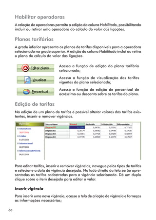 60 
Habilitar operadoras 
A relação de operadoras permite a edição da coluna Habilitado, possibilitando 
incluir ou retirar uma operadora do cálculo do valor das ligações. 
Planos tarifários 
A grade inferior apresenta os planos de tarifas disponíveis para a operadora 
selecionada na grade superior. A edição da coluna Habilitado inclui ou retira 
o plano do cálculo do valor das ligações. 
Acessa a função de edição do plano tarifário 
selecionado; 
Acessa a função de visualização das tarifas 
vigentes do plano selecionado; 
Acessa a função de edição de percentual de 
acréscimo ou desconto sobre as tarifas do plano. 
Edição de tarifas 
Na edição de um plano de tarifas é possível alterar valores das tarifas exis-tentes, 
inserir e remover vigências. 
Para editar tarifas, inserir e remover vigências, navegue pelos tipos de tarifas 
e selecione a data de vigência desejada. No lado direito da tela serão apre-sentadas 
as tarifas cadastradas para a vigência selecionada. Dê um duplo 
clique sobre o item desejado para editar o valor. 
Inserir vigência 
Para inserir uma nova vigência, acesse a tela de criação de vigência e forneças 
as informações necessárias; 
 