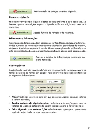61 
Acessa a tela de criação de nova vigência. 
Remover vigência 
Para remover vigência clique no botão correspondente a esta operação. Se 
houver apenas uma vigência para o tipo de tarifa em edição esta não será 
removida 
Acessa função de remoção de vigência. 
Editar outras informações 
Alguns planos de tarifas podem apresentar tarifas diferenciadas para determi-nados 
números de telefone (números mais chamados, provedores de internet, 
etc) ou outras informações adicionais. Quando um plano de tarifas oferecer 
esta possibilidade o botão representado pela figura abaixo será apresentado. 
Acessa a edição de informações adicionais ao 
plano tarifário; 
Criar vigência 
A criação de vigência permite definir um novo conjunto de valores para as 
tarifas do plano de tarifas em edição. Para criar uma nova vigência forneça 
as seguintes informações: 
•• Nova vigência: informe a data em que passará a vigorar os novos valores 
a serem editados; 
•• Copiar valores da vigência atual: selecione esta opção para que os 
valores da vigência selecionada sejam copiados para a nova vigência; 
•• Criar vigência com valores 0,00: selecione esta opção para que a nova 
vigência seja criada com os valores zerados. 
 