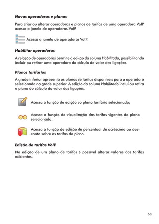 63 
Novas operadoras e planos 
Para criar ou alterar operadoras e planos de tarifas de uma operadora VoIP 
acesse a janela de operadoras VoIP. 
Acessa a janela de operadoras VoIP. 
Habilitar operadoras 
A relação de operadoras permite a edição da coluna Habilitado, possibilitando 
incluir ou retirar uma operadora do cálculo do valor das ligações. 
Planos tarifários 
A grade inferior apresenta os planos de tarifas disponíveis para a operadora 
selecionada na grade superior. A edição da coluna Habilitado inclui ou retira 
o plano do cálculo do valor das ligações. 
Acessa a função de edição do plano tarifário selecionado; 
Acessa a função de visualização das tarifas vigentes do plano 
selecionado; 
Acessa a função de edição de percentual de acréscimo ou des-conto 
sobre as tarifas do plano. 
Edição de t arifas VoIP 
Na edição de um plano de tarifas é possível alterar valores das tarifas 
existentes. 
 