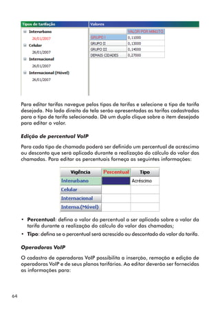 64 
Para editar tarifas navegue pelos tipos de tarifas e selecione a tipo de tarifa 
desejada. No lado direito da tela serão apresentadas as tarifas cadastradas 
para o tipo de tarifa selecionada. Dê um duplo clique sobre o item desejado 
para editar o valor. 
Edição de percentual VoIP 
Para cada tipo de chamada poderá ser definido um percentual de acréscimo 
ou desconto que será aplicado durante a realização do cálculo do valor das 
chamadas. Para editar os percentuais forneça as seguintes informações: 
•• Percentual: defina o valor do percentual a ser aplicado sobre o valor da 
tarifa durante a realização do cálculo do valor das chamadas; 
•• Tipo: defina se o percentual será acrescido ou descontado do valor da tarifa. 
Operadoras VoIP 
O cadastro de operadoras VoIP possibilita a inserção, remoção e edição de 
operadoras VoIP e de seus planos tarifários. Ao editar deverão ser fornecidas 
as informações para: 
 