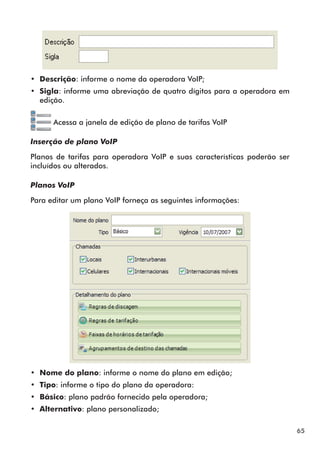 65 
•• Descrição: informe o nome da operadora VoIP; 
•• Sigla: informe uma abreviação de quatro dígitos para a operadora em 
edição. 
Acessa a janela de edição de plano de tarifas VoIP 
Inserção de plano VoIP 
Planos de tarifas para operadora VoIP e suas características poderão ser 
incluídos ou alterados. 
Planos VoIP 
Para editar um plano VoIP forneça as seguintes informações: 
•• Nome do plano: informe o nome do plano em edição; 
•• Tipo: informe o tipo do plano da operadora: 
•• Básico: plano padrão fornecido pela operadora; 
•• Alternativo: plano personalizado; 
 