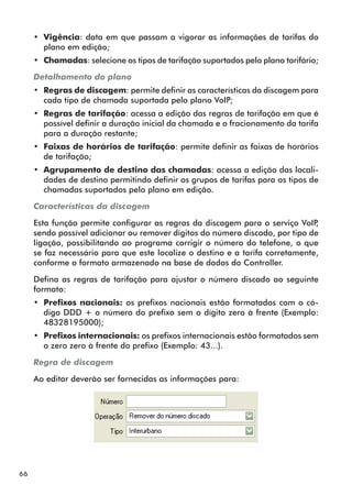 66 
•• Vigência: data em que passam a vigorar as informações de tarifas do 
plano em edição; 
•• Chamadas: selecione os tipos de tarifação suportados pelo plano tarifário; 
Detalhamento do plano 
•• Regras de discagem: permite definir as características da discagem para 
cada tipo de chamada suportada pelo plano VoIP; 
•• Regras de tarifação: acessa a edição das regras de tarifação em que é 
possível definir a duração inicial da chamada e o fracionamento da tarifa 
para a duração restante; 
•• Faixas de horários de tarifação: permite definir as faixas de horários 
de tarifação; 
•• Agrupamento de destino das chamadas: acessa a edição das locali-dades 
de destino permitindo definir os grupos de tarifas para os tipos de 
chamadas suportados pelo plano em edição. 
Características da discagem 
Esta função permite configurar as regras da discagem para o serviço VoIP, 
sendo possível adicionar ou remover dígitos do número discado, por tipo de 
ligação, possibilitando ao programa corrigir o número do telefone, o que 
se faz necessário para que este localize o destino e a tarifa corretamente, 
conforme o formato armazenado na base de dados do Controller. 
Defina as regras de tarifação para ajustar o número discado ao seguinte 
formato: 
•• Prefixos nacionais: os prefixos nacionais estão formatados com o có-digo 
DDD + o número do prefixo sem o dígito zero à frente (Exemplo: 
48328195000); 
•• Prefixos internacionais: os prefixos internacionais estão formatados sem 
o zero zero à frente do prefixo (Exemplo: 43...). 
Regra de discagem 
Ao editar deverão ser fornecidas as informações para: 
 