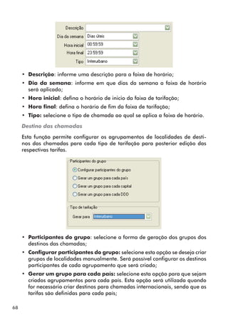 68 
•• Descrição: informe uma descrição para a faixa de horário; 
•• Dia da semana: informe em que dias da semana a faixa de horário 
será aplicado; 
•• Hora inicial: defina o horário de inicio da faixa de tarifação; 
•• Hora final: defina o horário de fim da faixa de tarifação; 
•• Tipo: selecione o tipo de chamada ao qual se aplica a faixa de horário. 
Destino das chamadas 
Esta função permite configurar os agrupamentos de localidades de desti-nos 
das chamadas para cada tipo de tarifação para posterior edição das 
respectivas tarifas. 
•• Participantes do grupo: selecione a forma de geração dos grupos dos 
destinos das chamadas; 
•• Configurar participantes do grupo: selecione esta opção se deseja criar 
grupos de localidades manualmente. Será possível configurar os destinos 
participantes de cada agrupamento que será criado; 
•• Gerar um grupo para cada país: selecione esta opção para que sejam 
criados agrupamentos para cada país. Esta opção será utilizada quando 
for necessário criar destinos para chamadas internacionais, sendo que as 
tarifas são definidas para cada país; 
 