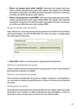 69 
•• Gerar um grupo para cada capital: selecione esta opção para que 
sejam criados agrupamentos para cada capital. Esta opção será utilizada 
quando for necessário criar destinos para chamadas nacionais, sendo que 
as tarifas são definidas para cada capital; 
•• Gerar um grupo para cada DDD: selecione esta opção para que sejam 
criados agrupamentos para cada código DDD. Esta opção será utilizada 
quando for necessário criar destinos para chamadas nacionais, sendo que 
as tarifas são definidas para cada código DDD; 
Grupo de destino das chamadas 
Após selecionar o tipo de geração de agrupamento de destinos de tarifação 
será apresentada a janela de definição do nome do grupo e configuração 
dos participantes do grupo. 
•• Descrição: defina um nome para o agrupamento de destinos; 
Adicionar participantes ao grupo 
Utilize o botão Adicionar participantes ao grupo para inserir novos destinos 
participantes do grupo em edição. 
Remover participantes do grupo 
Para remover participantes do grupo em edição, selecione o participante a 
ser removido na relação de participantes e clique em Remover participantes 
do grupo. 
Participantes do grupo 
Para adicionar participantes ao grupo de destinos em edição selecione o tipo 
de destino a ser inserido e a seguir selecione os itens desejados e utilize as 
setas para mover os itens para a coluna de itens selecionados. 
 