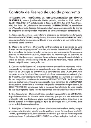 7 
Contrato de licença de uso do programa 
INTELBRAS S/A - INDÚSTRIA DE TELECOMUNICAÇÃO ELETRÔNICA 
BRASILEIRA, pessoa jurídica de direito privado, inscrita no CNPJ sob n.º 
82.901.000/0001-27, estabelecida a Rodovia BR 101, KM 210, Área Indus-trial, 
São José - SC., doravante denominada DESENVOLVEDOR, estabelece 
com Vossa Senhoria, (pessoa física ou jurídica) o presente contrato de licença 
de programa de computador, mediante as cláusula a seguir estabelecida. 
1. Aceitação do contrato - Ao instalar o programa de computador, doravante 
denominado SOFTWARE, o adquirente, doravante denominado LICENCIADO 
estará manifestando sua concordância em se vincular e se submeter a todos 
os termos deste contrato. 
2. Objeto do contrato - O presente contrato refere-se à aquisição de uma 
licença de uso do programa Controller, doravante denominado SOFTWARE, 
de propriedade do desenvolvedor, sendo que o seu funcionamento, conforme 
previsto no Manual do Usuário, dependerá da manutenção da conexão da 
Chave de Hardware que acompanha o software, no qual está instalada a 
chave de acesso. Em caso de perda da Chave de Hardware, Vossa Senhoria 
deverá adquirir nova Licença de Uso. 
3. Concessão da Licença - O presente contrato em nenhum momento refere-se 
à venda ou transferência de propriedade, mas tão somente à licença não 
exclusiva de utilização do SOFTWARE, a ser instalado pelo LICENCIADO em 
sua própria rede de informática, com direito de acesso ao número de estações 
de trabalho/microcomputadores correspondentes ao número de licenças 
de uso adquiridas previamente junto ao DESENVOLVEDOR. As licenças são 
estrita e exclusivamente para uso pessoal e não-comercial do LICENCIADO, 
e não podem ser cedidas a terceiros sem prévio consentimento por escrito do 
DESENVOLVEDOR, sendo que todo e qualquer beneficiário de uma cessão 
de uso do programa ficará sujeito aos termos e condições deste instrumento. 
4. Direitos Autorais - O desenvolvedor é exclusivo proprietário do SOFTWARE, 
a qual detém todos os direitos sobre o mesmo, que por sua vez encontra-se 
protegido pela legislação em vigor, aplicável à propriedade industrial e ao 
direito autoral. É vedada qualquer tipo de alteração no SOFTWARE, bem 
como a distribuição à terceiros. 
5. Restrições - É vedado em qualquer circunstância transferir, ceder, alugar, 
arrendar, sub-licenciar, vender ou de qualquer outra forma dispor do SOF-TWARE, 
quer temporária, quer permanentemente, que não da forma expressa 
neste contrato. É vedado ao LICENCIADO modificar, adaptar, traduzir, fazer 
 