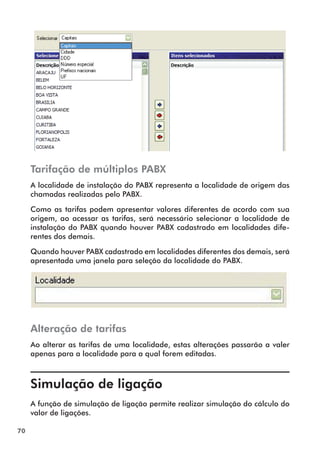 70 
Tarifação de múltiplos PABX 
A localidade de instalação do PABX representa a localidade de origem das 
chamadas realizadas pelo PABX. 
Como as tarifas podem apresentar valores diferentes de acordo com sua 
origem, ao acessar as tarifas, será necessário selecionar a localidade de 
instalação do PABX quando houver PABX cadastrado em localidades dife-rentes 
dos demais. 
Quando houver PABX cadastrado em localidades diferentes dos demais, será 
apresentada uma janela para seleção da localidade do PABX. 
Alteração de tarifas 
Ao alterar as tarifas de uma localidade, estas alterações passarão a valer 
apenas para a localidade para a qual forem editadas. 
Simulação de ligação 
A função de simulação de ligação permite realizar simulação do cálculo do 
valor de ligações. 
 