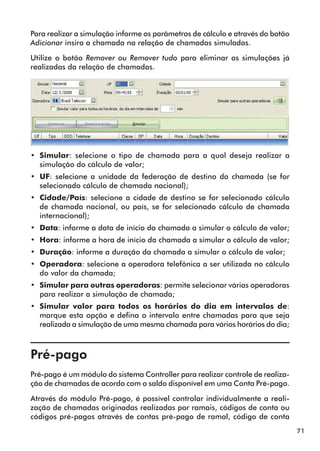71 
Para realizar a simulação informe os parâmetros de cálculo e através do botão 
Adicionar insira a chamada na relação de chamadas simuladas. 
Utilize o botão Remover ou Remover tudo para eliminar as simulações já 
realizadas da relação de chamadas. 
•• Simular: selecione o tipo de chamada para a qual deseja realizar a 
simulação do cálculo de valor; 
•• UF: selecione a unidade da federação de destino da chamada (se for 
selecionado cálculo de chamada nacional); 
•• Cidade/País: selecione a cidade de destino se for selecionado cálculo 
de chamada nacional, ou país, se for selecionado cálculo de chamada 
internacional); 
•• Data: informe a data de início da chamada a simular o cálculo de valor; 
•• Hora: informe a hora de início da chamada a simular o cálculo de valor; 
•• Duração: informe a duração da chamada a simular o cálculo de valor; 
•• Operadora: selecione a operadora telefônica a ser utilizada no cálculo 
do valor da chamada; 
•• Simular para outras operadoras: permite selecionar várias operadoras 
para realizar a simulação de chamada; 
•• Simular valor para todos os horários do dia em intervalos de: 
marque esta opção e defina o intervalo entre chamadas para que seja 
realizada a simulação de uma mesma chamada para vários horários do dia; 
Pré-pago 
Pré-pago é um módulo do sistema Controller para realizar controle de realiza-ção 
de chamadas de acordo com o saldo disponível em uma Conta Pré-pago. 
Através do módulo Pré-pago, é possível controlar individualmente a reali-zação 
de chamadas originadas realizadas por ramais, códigos de conta ou 
códigos pré-pagos através de contas pré-pago de ramal, código de conta 
 