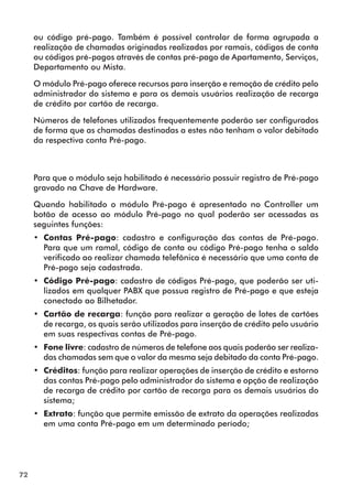 72 
ou código pré-pago. Também é possível controlar de forma agrupada a 
realização de chamadas originadas realizadas por ramais, códigos de conta 
ou códigos pré-pagos através de contas pré-pago de Apartamento, Serviços, 
Departamento ou Mista. 
O módulo Pré-pago oferece recursos para inserção e remoção de crédito pelo 
administrador do sistema e para os demais usuários realização de recarga 
de crédito por cartão de recarga. 
Números de telefones utilizados frequentemente poderão ser configurados 
de forma que as chamadas destinadas a estes não tenham o valor debitado 
da respectiva conta Pré-pago. 
Para que o módulo seja habilitado é necessário possuir registro de Pré-pago 
gravado na Chave de Hardware. 
Quando habilitado o módulo Pré-pago é apresentado no Controller um 
botão de acesso ao módulo Pré-pago no qual poderão ser acessadas as 
seguintes funções: 
•• Contas Pré-pago: cadastro e configuração das contas de Pré-pago. 
Para que um ramal, código de conta ou código Pré-pago tenha o saldo 
verificado ao realizar chamada telefônica é necessário que uma conta de 
Pré-pago seja cadastrada. 
•• Código Pré-pago: cadastro de códigos Pré-pago, que poderão ser uti-lizados 
em qualquer PABX que possua registro de Pré-pago e que esteja 
conectado ao Bilhetador. 
•• Cartão de recarga: função para realizar a geração de lotes de cartões 
de recarga, os quais serão utilizados para inserção de crédito pelo usuário 
em suas respectivas contas de Pré-pago. 
•• Fone livre: cadastro de números de telefone aos quais poderão ser realiza-das 
chamadas sem que o valor da mesma seja debitado da conta Pré-pago. 
•• Créditos: função para realizar operações de inserção de crédito e estorno 
das contas Pré-pago pelo administrador do sistema e opção de realização 
de recarga de crédito por cartão de recarga para os demais usuários do 
sistema; 
•• Extrato: função que permite emissão de extrato da operações realizadas 
em uma conta Pré-pago em um determinado período; 
 