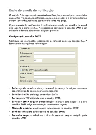 73 
Envio de emails de notificação 
O módulo Pré-pago suporta o envio de notificações por email para os usuários 
das contas Pré-pago. As notificações a serem enviadas e o email de destino 
devem ser configurados no cadastro de conta Pré-pago. 
Como o envio de notificações é realizado através de um servidor de email 
que suporte o protocolo SMTP é necessário configurar o servidor SMTP a ser 
utilizado e demais parâmetros exigidos por este. 
Configuração servidor SMTP 
Configure as informações necessárias à conexão com seu servidor SMTP 
fornecendo as seguintes informações: 
•• Endereço de email: endereço de email (endereço de origem das men-sagens) 
utilizado para enviar as mensagens; 
•• Servidor SMTP: endereço do servidor SMTP; 
•• Porta: porta TCP utilizada para o serviço SMTP; 
•• Servidor SMTP requer autenticação: marque esta opção se o seu 
servidor SMTP exige autenticação ou conexão segura; 
•• Nome do usuário: usuário para autenticação no servidor SMTP; 
•• Senha: senha para autenticação no servidor SMTP; 
•• Conexão segura: selecione o tipo de conexão segura exigida pelo 
servidor SMTP. 
 