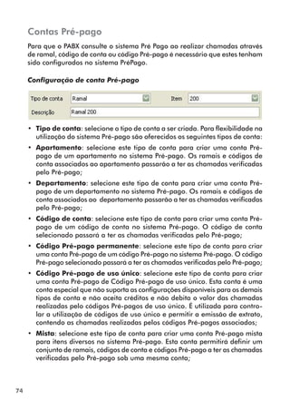 74 
Contas Pré-pago 
Para que o PABX consulte o sistema Pré Pago ao realizar chamadas através 
de ramal, código de conta ou código Pré-pago é necessário que estes tenham 
sido configurados no sistema PréPago. 
Configuração de conta Pré-pago 
•• Tipo de conta: selecione o tipo de conta a ser criada. Para flexibilidade na 
utilização do sistema Pré-pago são oferecidos os seguintes tipos de conta: 
•• Apartamento: selecione este tipo de conta para criar uma conta Pré-pago 
de um apartamento no sistema Pré-pago. Os ramais e códigos de 
conta associados ao apartamento passarão a ter as chamadas verificadas 
pelo Pré-pago; 
•• Departamento: selecione este tipo de conta para criar uma conta Pré-pago 
de um departamento no sistema Pré-pago. Os ramais e códigos de 
conta associados ao departamento passarão a ter as chamadas verificadas 
pelo Pré-pago; 
•• Código de conta: selecione este tipo de conta para criar uma conta Pré-pago 
de um código de conta no sistema Pré-pago. O código de conta 
selecionado passará a ter as chamadas verificadas pelo Pré-pago; 
•• Código Pré-pago permanente: selecione este tipo de conta para criar 
uma conta Pré-pago de um código Pré-pago no sistema Pré-pago. O código 
Pré-pago selecionado passará a ter as chamadas verificadas pelo Pré-pago; 
•• Código Pré-pago de uso único: selecione este tipo de conta para criar 
uma conta Pré-pago de Código Pré-pago de uso único. Esta conta é uma 
conta especial que não suporta as configurações disponíveis para os demais 
tipos de conta e não aceita créditos e não debita o valor das chamadas 
realizadas pelo códigos Pré-pagos de uso único. É utilizada para contro-lar 
a utilização de códigos de uso único e permitir a emissão de extrato, 
contendo as chamadas realizadas pelos códigos Pré-pagos associados; 
•• Mista: selecione este tipo de conta para criar uma conta Pré-pago mista 
para itens diversos no sistema Pré-pago. Esta conta permitirá definir um 
conjunto de ramais, códigos de conta e códigos Pré-pago a ter as chamadas 
verificadas pelo Pré-pago sob uma mesma conta; 
 