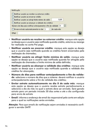 76 
•• Notificar usuário ao receber ou estornar crédito: marque esta opção 
se deseja que o usuário seja notificado quando crédito, estorno ou recarga 
for realizada na conta Pré-pago. 
•• Notificar usuário ao encerrar crédito: marque esta opção se deseja 
que o usuário seja notificado quando os créditos forem encerrados pela 
realização de chamadas; 
•• Notificar usuário ao atingir limite mínimo de saldo: marque esta 
opção se deseja que o usuário seja notificado quando for atingido pela 
realização de chamadas o limite mínimo de saldo definido; 
•• Notificar usuário ao alcançar a validade dos créditos: marque esta 
opção se deseja que o usuário seja notificado quando a validade dos 
créditos for alcançada; 
•• Número de dias para notificar antecipadamente o fim da valida-de: 
selecione o número de dias que o sistema deverá notificar o usuário 
antecipadamente sobre o fim da validade dos créditos; 
•• Enviar extrato automaticamente no dia X de cada mês: marque 
esta opção se deseja que o usuário receba extrato periodicamente e 
selecione o dia do mês no qual o extrato deve ser enviado. Será gerado 
extrato para um período iniciado 30 dias antes e até o dia configurado 
para envio de extrato 
•• Email: informe o endereço de email do responsável pela conta em edição 
para o qual as notificações serão enviadas. 
Atenção: Para que emails de notificação sejam enviados é necessário confi-gurar 
o servidor SMTP. 
 