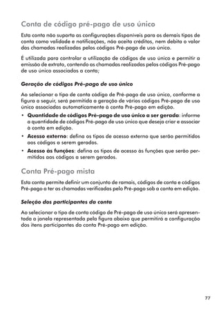 77 
Conta de código pré-pago de uso único 
Esta conta não suporta as configurações disponíveis para os demais tipos de 
conta como validade e notificações, não aceita créditos, nem debita o valor 
das chamadas realizadas pelos códigos Pré-pago de uso único. 
É utilizada para controlar a utilização de códigos de uso único e permitir a 
emissão de extrato, contendo as chamadas realizadas pelos códigos Pré-pago 
de uso único associados a conta; 
Geração de códigos Pré-pago de uso único 
Ao selecionar o tipo de conta código de Pré-pago de uso único, conforme a 
figura a seguir, será permitida a geração de vários códigos Pré-pago de uso 
único associadas automaticamente à conta Pré-pago em edição. 
•• Quantidade de códigos Pré-pago de uso único a ser gerada: informe 
a quantidade de códigos Pré-pago de uso único que deseja criar e associar 
à conta em edição. 
•• Acesso externo: defina os tipos de acesso externo que serão permitidos 
aos códigos a serem gerados. 
•• Acesso às funções: defina os tipos de acesso às funções que serão per-mitidos 
aos códigos a serem gerados. 
Conta Pré-pago mista 
Esta conta permite definir um conjunto de ramais, códigos de conta e códigos 
Pré-pago a ter as chamadas verificadas pelo Pré-pago sob a conta em edição. 
Seleção dos participantes da conta 
Ao selecionar o tipo de conta código de Pré-pago de uso único será apresen-tada 
a janela representada pela figura abaixo que permitirá a configuração 
dos itens participantes da conta Pré-pago em edição. 
 