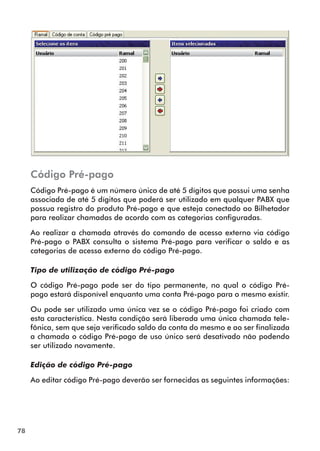 78 
Código Pré-pago 
Código Pré-pago é um número único de até 5 dígitos que possui uma senha 
associada de até 5 dígitos que poderá ser utilizado em qualquer PABX que 
possua registro do produto Pré-pago e que esteja conectado ao Bilhetador 
para realizar chamadas de acordo com as categorias configuradas. 
Ao realizar a chamada através do comando de acesso externo via código 
Pré-pago o PABX consulta o sistema Pré-pago para verificar o saldo e as 
categorias de acesso externo do código Pré-pago. 
Tipo de utilização de código Pré-pago 
O código Pré-pago pode ser do tipo permanente, no qual o código Pré-pago 
estará disponível enquanto uma conta Pré-pago para o mesmo existir. 
Ou pode ser utilizado uma única vez se o código Pré-pago foi criado com 
esta característica. Nesta condição será liberada uma única chamada tele-fônica, 
sem que seja verificado saldo da conta do mesmo e ao ser finalizada 
a chamada o código Pré-pago de uso único será desativado não podendo 
ser utilizado novamente. 
Edição de código Pré-pago 
Ao editar código Pré-pago deverão ser fornecidas as seguintes informações: 
 