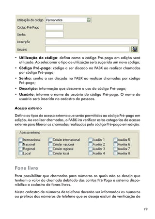 79 
•• Utilização do código: defina como o código Pré-pago em edição será 
utilizado. Ao selecionar o tipo de utilização será sugerido um novo código; 
•• Código Pré-pago: código a ser discado no PABX ao realizar chamadas 
por código Pré-pago; 
•• Senha: senha a ser discada no PABX ao realizar chamadas por código 
Pré-pago; 
•• Descrição: informação que descreve o uso do código Pré-pago; 
•• Usuário: informe o nome do usuário do código Pré-pago. O nome do 
usuário será inserido no cadastro de pessoas. 
Acesso externo 
Defina os tipos de acesso externo que serão permitidos ao código Pré-pago em 
edição. Ao realizar chamadas, o PABX irá verificar estas categorias de acesso 
externo para liberar as chamadas realizadas pelo código Pré-pago em edição: 
Fone livre 
Para possibilitar que chamadas para números os quais não se deseja que 
tenham o valor da chamada debitado das contas Pré Pago o sistema dispo-nibiliza 
o cadastro de fones livres. 
Neste cadastro de números de telefone deverão ser informados os números 
ou prefixos dos números de telefone que se deseja excluir da verificação de 
 