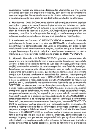 8 
engenharia reversa do programa, descompilar, desmontar ou criar obras 
derivadas baseadas no programa fornecido, bem como na documentação 
que o acompanha. Os avisos de reserva de direitos existentes no programa 
e na documentação não poderão ser destruídos, ocultados ou alterados. 
6. Reprodução - O LICENCIADO não poderá, sob qualquer pretexto, duplicar 
ou copiar o programa ou a documentação técnica, no todo ou em parte. 
Todavia, o DESENVOLVEDOR autoriza e recomenda expressamente que, 
além do número de licenças, o LICENCIADO reproduza o programa em um 
exemplar, para fins de salvaguarda (back-up), procedimento que deve ser 
extensivo aos bancos de dados, sempre que gerados ou modificados. 
7. Atualização do Produto - O DESENVOLVEDOR se reserva o direito de 
periodicamente lançar novas versões do SOFTWARE, e simultaneamente 
descontinuar a comercialização das versões anteriores, ou ainda lançar 
módulos adicionais contendo novas funções, ocasiões em que as licenciadas 
e o público em geral poderão adquirir a versão mais recente ou os novos 
módulos, pelo valor definido na tabela de preços do DESENVOLVEDOR. 
8. Garantia Limitada - O DESENVOLVEDOR garante o desempenho do 
programa, em compatibilidade com a sua essência descrita no manual do 
usuário, e desde que operado dentro de suas especificações, por um período 
de (90) noventa dias contados da data da respectiva nota fiscal de aquisição. 
Entretanto, por suas características intrínsecas não se pode considerar que 
o programa esteja isento de erros, que seu funcionamento seja ininterrupto 
ou que suas funções satisfaçam os requisitos dos usuários, razão pela qual 
fica expressamente estipulado que o LICENCIADO o utiliza por sua conta 
e risco. A garantia e responsabilidade do DESENVOLVEDOR se resume ao 
produto em si, considerado tão-somente como licença de uso de cópias do 
SOFTWARE, sendo que, em caso de disfunções ou qualquer outra ocorrência, 
a única responsabilidade do DESENVOLVEDOR será de, a seu critério, reparar 
ou repor as cópias defeituosas, ou ainda restituir o preço pago pelas licenças, 
sempre mediante a devolução do produto, acompanhado da respectiva nota 
fiscal, restringindo-se a garantia e a responsabilidade do DESENVOLVEDOR a 
estes procedimentos e ao valor pago pelas licenças, sendo que a contratante/ 
licenciada, expressamente e em caráter irrevogável, isenta o DESENVOLVE-DOR 
de quaisquer outras garantias ou responsabilidades, principalmente 
quanto à recomposição de dados, informações ou serviços sinistrados, cujas 
despesas e responsabilidades são da contratante/licenciada. Em nenhuma 
hipótese o DESENVOLVEDOR ou qualquer outra empresa ou pessoa que 
tenha participado do processo de criação, produção, comercialização ou 
entrega do programa poderá ser responsabilizada por qualquer dano, di-reto, 
indireto, conseqüente ou de outra natureza, inclusive e não limitado a 
danos emergentes ou lucros cessantes, perda de rendimentos, paralisação 
 