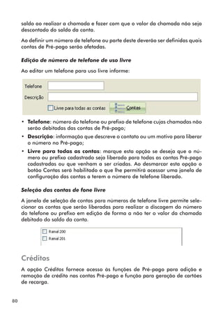80 
saldo ao realizar a chamada e fazer com que o valor da chamada não seja 
descontado do saldo da conta. 
Ao definir um número de telefone ou parte deste deverão ser definidas quais 
contas de Pré-pago serão afetadas. 
Edição de número de telefone de uso livre 
Ao editar um telefone para uso livre informe: 
•• Telefone: número do telefone ou prefixo de telefone cujas chamadas não 
serão debitadas das contas de Pré-pago; 
•• Descrição: informação que descreve o contato ou um motivo para liberar 
o número no Pré-pago; 
•• Livre para todas as contas: marque esta opção se deseja que o nú-mero 
ou prefixo cadastrado seja liberado para todas as contas Pré-pago 
cadastradas ou que venham a ser criadas. Ao desmarcar esta opção o 
botão Contas será habilitado o que lhe permitirá acessar uma janela de 
configuração das contas a terem o número de telefone liberado. 
Seleção das contas de fone livre 
A janela de seleção de contas para números de telefone livre permite sele-cionar 
as contas que serão liberadas para realizar a discagem do número 
do telefone ou prefixo em edição de forma a não ter o valor da chamada 
debitado do saldo da conta. 
Créditos 
A opção Créditos fornece acesso às funções de Pré-pago para adição e 
remoção de crédito nas contas Pré-pago e função para geração de cartões 
de recarga. 
 
