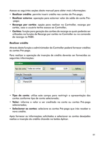 81 
Acesse as seguintes seções deste manual para obter mais informações: 
•• Realizar crédito: permite inserir crédito nas contas de Pré-pago; 
•• Realizar estorno: operação para estornar valor do saldo de conta Pré- 
-pago; 
•• Recarga por cartão: opção para realizar no Controller, recarga por 
cartão, caso o usuário tenha acesso ao Controller; 
•• Cartões: função para geração dos cartões de recarga os quais poderão ser 
utilizados na função de Recarga por cartão no Controller ou no comando 
de recarga no PABX. 
Realizar crédito 
Através desta função o administrador do Controller poderá fornecer créditos 
às contas Pré-pago. 
Para realizar a operação de inserção de crédito deverão ser fornecidas as 
seguintes informações: 
•• Tipo de conta: utilize este campo para restringir a apresentação das 
contas conforme tipo de conta selecionado; 
•• Valor: informe o valor a ser creditado na conta ou contas Pré-pago 
selecionadas; 
•• Selecionar as contas: selecione as contas Pré-pago que irão receber o 
novo crédito. 
Após fornecer as informações solicitadas e selecionar as contas desejadas 
realize a inserção do crédito clicando no botão Aplicar. 
 