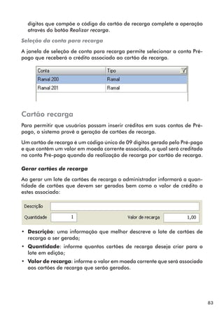 83 
dígitos que compõe o código do cartão de recarga complete a operação 
através do botão Realizar recarga. 
Seleção da conta para recarga 
A janela de seleção de conta para recarga permite selecionar a conta Pré-pago 
que receberá o crédito associado ao cartão de recarga. 
Cartão recarga 
Para permitir que usuários possam inserir créditos em suas contas de Pré-pago, 
o sistema provê a geração de cartões de recarga. 
Um cartão de recarga é um código único de 09 dígitos gerado pelo Pré-pago 
e que contêm um valor em moeda corrente associado, o qual será creditado 
na conta Pré-pago quando da realização de recarga por cartão de recarga. 
Gerar cartões de recarga 
Ao gerar um lote de cartões de recarga o administrador informará a quan-tidade 
de cartões que devem ser gerados bem como o valor de crédito a 
estes associado: 
•• Descrição: uma informação que melhor descreve o lote de cartões de 
recarga a ser gerado; 
•• Quantidade: informe quantos cartões de recarga deseja criar para o 
lote em edição; 
•• Valor de recarga: informe o valor em moeda corrente que será associado 
aos cartões de recarga que serão gerados. 
 