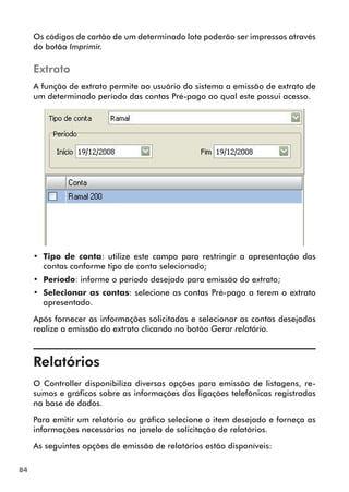 84 
Os códigos de cartão de um determinado lote poderão ser impressos através 
do botão Imprimir. 
Extrato 
A função de extrato permite ao usuário do sistema a emissão de extrato de 
um determinado período das contas Pré-pago ao qual este possui acesso. 
•• Tipo de conta: utilize este campo para restringir a apresentação das 
contas conforme tipo de conta selecionado; 
•• Período: informe o período desejado para emissão do extrato; 
•• Selecionar as contas: selecione as contas Pré-pago a terem o extrato 
apresentado. 
Após fornecer as informações solicitadas e selecionar as contas desejadas 
realize a emissão do extrato clicando no botão Gerar relatório. 
Relatórios 
O Controller disponibiliza diversas opções para emissão de listagens, re-sumos 
e gráficos sobre as informações das ligações telefônicas registradas 
na base de dados. 
Para emitir um relatório ou gráfico selecione o item desejado e forneça as 
informações necessárias na janela de solicitação de relatórios. 
As seguintes opções de emissão de relatórios estão disponíveis: 
 