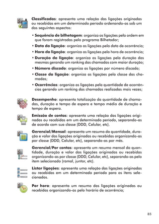 85 
Classificadas: apresenta uma relação das ligações originadas 
ou recebidas em um determinado período ordenando-as sob um 
dos seguintes aspectos: 
••Sequência de bilhetagem: organiza as ligações pela ordem em 
que foram registradas pelo programa Bilhetador; 
••Data da ligação: organiza as ligações pela data de ocorrência; 
••Hora da ligação: organiza as ligações pela hora de ocorrência; 
••Duração da ligação: organiza as ligações pela duração das 
mesmas gerando um ranking das chamadas com maior duração; 
••Número discado: organiza as ligações por número discado; 
••Classe da ligação: organiza as ligações pela classe das cha-madas; 
••Ocorrências: organiza as ligações pela quantidade de ocorrên-cias 
gerando um ranking das chamadas realizadas mais vezes; 
Desempenho: apresenta totalização da quantidade de chama-das, 
duração e tempo de espera e tempo médio de duração e 
tempo de espera. 
Emissão de contas: apresenta uma relação das ligações origi-nadas 
ou recebidas em um determinado período, separando-as 
de acordo com sua classe (DDD, Celular, etc). 
Gerencial/Mensal: apresenta um resumo da quantidade, dura-ção 
e valor das ligações originadas ou recebidas organizando-as 
por classe (DDD, Celular, etc), separando-as por mês. 
Gerencial/Por contas: apresenta um resumo mensal da quan-tidade, 
duração e valor das ligações originadas ou recebidas 
organizando-as por classe (DDD, Celular, etc), separando-as pelo 
item selecionado (ramal, juntor, etc). 
Listar ligações: apresenta uma relação das ligações originadas 
ou recebidas em um determinado período para os itens sele-cionados. 
Por hora: apresenta um resumo das ligações originadas ou 
recebidas organizando-as pelo horário de ocorrência; 
 