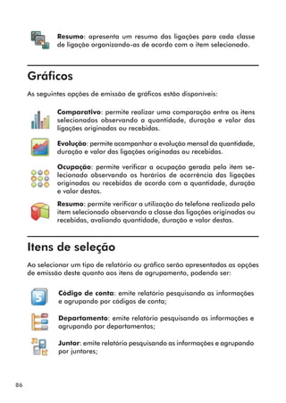 86 
Resumo: apresenta um resumo das ligações para cada classe 
de ligação organizando-as de acordo com o item selecionado. 
Gráficos 
As seguintes opções de emissão de gráficos estão disponíveis: 
Comparativo: permite realizar uma comparação entre os itens 
selecionados observando a quantidade, duração e valor das 
ligações originadas ou recebidas. 
Evolução: permite acompanhar a evolução mensal da quantidade, 
duração e valor das ligações originadas ou recebidas. 
Ocupação: permite verificar a ocupação gerada pelo item se-lecionado 
observando os horários de ocorrência das ligações 
originadas ou recebidas de acordo com a quantidade, duração 
e valor destas. 
Resumo: permite verificar a utilização do telefone realizada pelo 
item selecionado observando a classe das ligações originadas ou 
recebidas, avaliando quantidade, duração e valor destas. 
Itens de seleção 
Ao selecionar um tipo de relatório ou gráfico serão apresentadas as opções 
de emissão deste quanto aos itens de agrupamento, podendo ser: 
Código de conta: emite relatório pesquisando as informações 
e agrupando por códigos de conta; 
Departamento: emite relatório pesquisando as informações e 
agrupando por departamentos; 
Juntor: emite relatório pesquisando as informações e agrupando 
por juntores; 
 