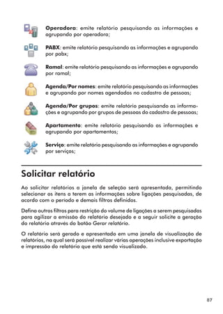 87 
Operadora: emite relatório pesquisando as informações e 
agrupando por operadora; 
PABX: emite relatório pesquisando as informações e agrupando 
por pabx; 
Ramal: emite relatório pesquisando as informações e agrupando 
por ramal; 
Agenda/Por nomes: emite relatório pesquisando as informações 
e agrupando por nomes agendados no cadastro de pessoas; 
Agenda/Por grupos: emite relatório pesquisando as informa-ções 
e agrupando por grupos de pessoas do cadastro de pessoas; 
Apartamento: emite relatório pesquisando as informações e 
agrupando por apartamentos; 
Serviço: emite relatório pesquisando as informações e agrupando 
por serviços; 
Solicitar relatório 
Ao solicitar relatórios a janela de seleção será apresentada, permitindo 
selecionar os itens a terem as informações sobre ligações pesquisadas, de 
acordo com o período e demais filtros definidos. 
Defina outros filtros para restrição do volume de ligações a serem pesquisadas 
para agilizar a emissão do relatório desejado e a seguir solicite a geração 
do relatório através do botão Gerar relatório. 
O relatório será gerado e apresentado em uma janela de visualização de 
relatórios, na qual será possível realizar várias operações inclusive exportação 
e impressão do relatório que está sendo visualizado. 
 