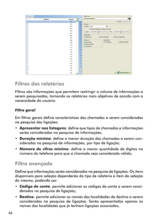 88 
Filtros dos relatórios 
Filtros são informações que permitem restringir o volume de informações a 
serem pesquisadas, tornando os relatórios mais objetivos de acordo com a 
necessidade do usuário. 
Filtro geral 
Em filtros gerais defina características das chamadas a serem consideradas 
na pesquisa das ligações: 
•• Apresentar nas listagens: define que tipos de chamadas e informações 
serão consideradas na pesquisa de informações; 
•• Duração mínima: define a menor duração das chamadas a serem con-sideradas 
na pesquisa de informações, por tipo de ligação; 
•• Número de cifras mínimo: define a menor quantidade de dígitos no 
número do telefone para que a chamada seja considerada válida; 
Filtro avançado 
Define que informações serão consideradas na pesquisa de ligações. Os itens 
disponíveis para seleção dependerão do tipo de relatório e item de seleção 
do mesmo, podendo ser: 
•• Código de conta: permite adicionar os códigos de conta a serem consi-derados 
na pesquisa de ligações; 
•• Destino: permite adicionar os nomes das localidades de destino a serem 
consideradas na pesquisa de ligações. Serão apresentados apenas os 
nomes das localidades que já tenham ligações associadas; 
 