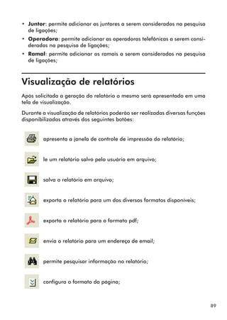 89 
•• Juntor: permite adicionar os juntores a serem considerados na pesquisa 
de ligações; 
•• Operadora: permite adicionar as operadoras telefônicas a serem consi-deradas 
na pesquisa de ligações; 
•• Ramal: permite adicionar os ramais a serem considerados na pesquisa 
de ligações; 
Visualização de relatórios 
Após solicitada a geração do relatório o mesmo será apresentado em uma 
tela de visualização. 
Durante a visualização de relatórios poderão ser realizadas diversas funções 
disponibilizadas através dos seguintes botões: 
apresenta a janela de controle de impressão do relatório; 
le um relatório salvo pelo usuário em arquivo; 
salva o relatório em arquivo; 
exporta o relatório para um dos diversos formatos disponíveis; 
exporta o relatório para o formato pdf; 
envia o relatório para um endereço de email; 
permite pesquisar informação no relatório; 
configura o formato da página; 
 