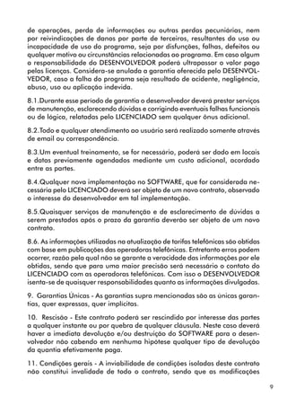 9 
de operações, perda de informações ou outras perdas pecuniárias, nem 
por reivindicações de danos por parte de terceiros, resultantes do uso ou 
incapacidade de uso do programa, seja por disfunções, falhas, defeitos ou 
qualquer motivo ou circunstâncias relacionadas ao programa. Em caso algum 
a responsabilidade do DESENVOLVEDOR poderá ultrapassar o valor pago 
pelas licenças. Considera-se anulada a garantia oferecida pelo DESENVOL-VEDOR, 
caso a falha do programa seja resultado de acidente, negligência, 
abuso, uso ou aplicação indevida. 
8.1.Durante esse período de garantia o desenvolvedor deverá prestar serviços 
de manutenção, esclarecendo dúvidas e corrigindo eventuais falhas funcionais 
ou de lógica, relatadas pelo LICENCIADO sem qualquer ônus adicional. 
8.2.Todo e qualquer atendimento ao usuário será realizado somente através 
de email ou correspondência. 
8.3.Um eventual treinamento, se for necessário, poderá ser dado em locais 
e datas previamente agendados mediante um custo adicional, acordado 
entre as partes. 
8.4.Qualquer nova implementação no SOFTWARE, que for considerada ne-cessária 
pelo LICENCIADO deverá ser objeto de um novo contrato, observado 
o interesse do desenvolvedor em tal implementação. 
8.5.Quaisquer serviços de manutenção e de esclarecimento de dúvidas a 
serem prestados após o prazo da garantia deverão ser objeto de um novo 
contrato. 
8.6. As informações utilizadas na atualização de tarifas telefônicas são obtidas 
com base em publicações das operadoras telefônicas. Entretanto erros podem 
ocorrer, razão pela qual não se garante a veracidade das informações por ele 
obtidas, sendo que para uma maior precisão será necessário o contato do 
LICENCIADO com as operadoras telefônicas. Com isso o DESENVOLVEDOR 
isenta-se de quaisquer responsabilidades quanto as informações divulgadas. 
9. Garantias Únicas - As garantias supra mencionadas são as únicas garan-tias, 
quer expressas, quer implícitas. 
10. Rescisão - Este contrato poderá ser rescindido por interesse das partes 
a qualquer instante ou por quebra de qualquer cláusula. Neste caso deverá 
haver a imediata devolução e/ou destruição do SOFTWARE para o desen-volvedor 
não cabendo em nenhuma hipótese qualquer tipo de devolução 
da quantia efetivamente paga. 
11. Condições gerais - A inviabilidade de condições isoladas deste contrato 
não constitui invalidade de todo o contrato, sendo que as modificações 
 