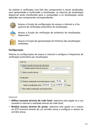 91 
Ao realizar a verificação uma lista dos componentes a serem atualizados 
será apresentada e confirmada a atualização, os arquivos de atualização 
disponível serão transferidos para o computador e as atualizações serão 
aplicadas aos componentes correspondentes. 
Acessa a função de configuração do acesso a internet e a fre-quência 
de verificação automática de atualização; 
Acessa a função de verificação de existência de atualizações 
disponíveis; 
Acessa a função de apresentação do Histórico das atualizações 
realizadas. 
Configuração 
Informe as configurações de acesso a internet e configure a frequência de 
verificação automática por atualizações. 
Internet 
•• Utiliza conexão através de rede local: selecione esta opção se a sua 
conexão à internet é realizada através da rede local; 
•• Realiza acesso através de proxy: selecione esta opção se o acesso 
ao ICTI ocorrerá através de um servidor proxy e configure o acesso ao 
servidor proxy; 
 