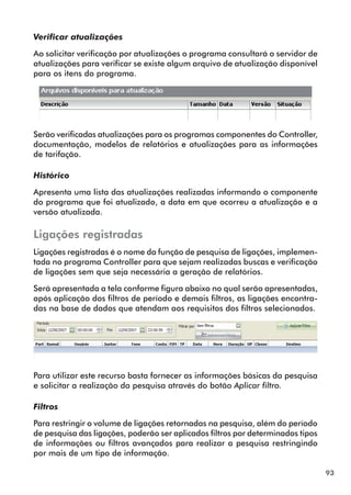 93 
Verificar atualizações 
Ao solicitar verificação por atualizações o programa consultará o servidor de 
atualizações para verificar se existe algum arquivo de atualização disponível 
para os itens do programa. 
Serão verificadas atualizações para os programas componentes do Controller, 
documentação, modelos de relatórios e atualizações para as informações 
de tarifação. 
Histórico 
Apresenta uma lista das atualizações realizadas informando o componente 
do programa que foi atualizado, a data em que ocorreu a atualização e a 
versão atualizada. 
Ligações registradas 
Ligações registradas é o nome da função de pesquisa de ligações, implemen-tada 
no programa Controller para que sejam realizadas buscas e verificação 
de ligações sem que seja necessária a geração de relatórios. 
Será apresentada a tela conforme figura abaixo no qual serão apresentadas, 
após aplicação dos filtros de período e demais filtros, as ligações encontra-das 
na base de dados que atendam aos requisitos dos filtros selecionados. 
Para utilizar este recurso basta fornecer as informações básicas da pesquisa 
e solicitar a realização da pesquisa através do botão Aplicar filtro. 
Filtros 
Para restringir o volume de ligações retornadas na pesquisa, além do período 
de pesquisa das ligações, poderão ser aplicados filtros por determinados tipos 
de informações ou filtros avançados para realizar a pesquisa restringindo 
por mais de um tipo de informação. 
 