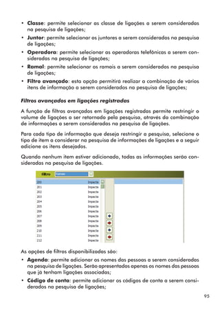 95 
•• Classe: permite selecionar as classe de ligações a serem consideradas 
na pesquisa de ligações; 
•• Juntor: permite selecionar os juntores a serem considerados na pesquisa 
de ligações; 
•• Operadora: permite selecionar as operadoras telefônicas a serem con-sideradas 
na pesquisa de ligações; 
•• Ramal: permite selecionar os ramais a serem considerados na pesquisa 
de ligações; 
•• Filtro avançado: esta opção permitirá realizar a combinação de vários 
itens de informação a serem considerados na pesquisa de ligações; 
Filtros avançados em ligações registradas 
A função de filtros avançados em ligações registradas permite restringir o 
volume de ligações a ser retornado pela pesquisa, através da combinação 
de informações a serem consideradas na pesquisa de ligações. 
Para cada tipo de informação que deseja restringir a pesquisa, selecione o 
tipo de item a considerar na pesquisa de informações de ligações e a seguir 
adicione os itens desejados. 
Quando nenhum item estiver adicionado, todas as informações serão con-sideradas 
na pesquisa de ligações. 
As opções de filtros disponibilizadas são: 
•• Agenda: permite adicionar os nomes das pessoas a serem consideradas 
na pesquisa de ligações. Serão apresentados apenas os nomes das pessoas 
que já tenham ligações associadas; 
•• Código de conta: permite adicionar os códigos de conta a serem consi-derados 
na pesquisa de ligações; 
 