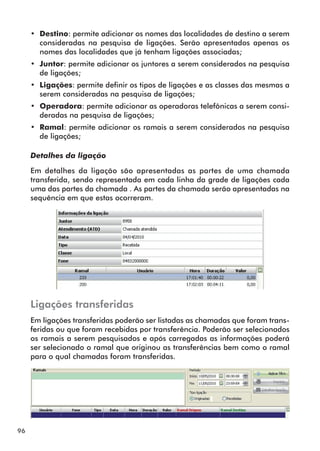 96 
•• Destino: permite adicionar os nomes das localidades de destino a serem 
consideradas na pesquisa de ligações. Serão apresentados apenas os 
nomes das localidades que já tenham ligações associadas; 
•• Juntor: permite adicionar os juntores a serem considerados na pesquisa 
de ligações; 
•• Ligações: permite definir os tipos de ligações e as classes das mesmas a 
serem consideradas na pesquisa de ligações; 
•• Operadora: permite adicionar as operadoras telefônicas a serem consi-deradas 
na pesquisa de ligações; 
•• Ramal: permite adicionar os ramais a serem considerados na pesquisa 
de ligações; 
Detalhes da ligação 
Em detalhes da ligação são apresentadas as partes de uma chamada 
transferida, sendo representada em cada linha da grade de ligações cada 
uma das partes da chamada . As partes da chamada serão apresentadas na 
sequência em que estas ocorreram. 
Ligações transferidas 
Em ligações transferidas poderão ser listadas as chamadas que foram trans-feridas 
ou que foram recebidas por transferência. Poderão ser selecionados 
os ramais a serem pesquisados e após carregadas as informações poderá 
ser selecionado o ramal que originou as transferências bem como o ramal 
para o qual chamadas foram transferidas. 
 