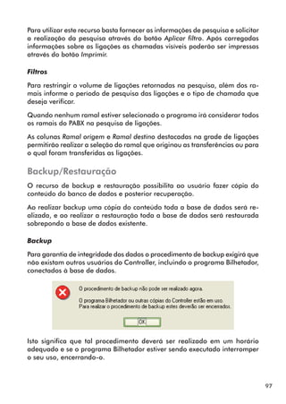 97 
Para utilizar este recurso basta fornecer as informações de pesquisa e solicitar 
a realização da pesquisa através do botão Aplicar filtro. Após carregadas 
informações sobre as ligações as chamadas visíveis poderão ser impressas 
através do botão Imprimir. 
Filtros 
Para restringir o volume de ligações retornadas na pesquisa, além dos ra-mais 
informe o período de pesquisa das ligações e o tipo de chamada que 
deseja verificar. 
Quando nenhum ramal estiver selecionado o programa irá considerar todos 
os ramais do PABX na pesquisa de ligações. 
As colunas Ramal origem e Ramal destino destacadas na grade de ligações 
permitirão realizar a seleção do ramal que originou as transferências ou para 
o qual foram transferidas as ligações. 
Backup/Restauração 
O recurso de backup e restauração possibilita ao usuário fazer cópia do 
conteúdo do banco de dados e posterior recuperação. 
Ao realizar backup uma cópia do conteúdo toda a base de dados será re-alizada, 
e ao realizar a restauração toda a base de dados será restaurada 
sobrepondo a base de dados existente. 
Backup 
Para garantia de integridade dos dados o procedimento de backup exigirá que 
não existam outros usuários do Controller, incluindo o programa Bilhetador, 
conectados à base de dados. 
Isto significa que tal procedimento deverá ser realizado em um horário 
adequado e se o programa Bilhetador estiver sendo executado interromper 
o seu uso, encerrando-o. 
 