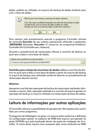 99 
dados, poderá ser utilizado um arquivo de backup de dados existente para 
criar a base de dados. 
Para realizar este procedimento execute o programa Controller através 
do comando Executar do seu sistema operacional utilizando o parâmetro 
/RESTAURA (Exemplo: Executar=C:arquivos de programasIntelbras 
ControllerbinController.exe /restaura). 
Durante o procedimento de restauração informe o caminho de destino no 
qual será criada a nova base de dados. 
Caminho para criação da nova base de dados: defina o caminho de des-tino 
no qual será criado a nova base de dados a partir do arquivo de backup 
(o arquivo de backup será solicitado conforme descrito no procedimento de 
restauração descrito acima). 
Histórico 
Apresenta uma lista das operações de backup de restauração realizadas infor-mando 
o usuário, data, operação realizada e o caminho do arquivo gerado na 
operação de backup ou arquivo utilizado na restauração de base de dados. 
Leitura de informações por outras aplicações 
O Controller oferece a possibilidade de geração de informações para serem 
lidas por outros programas. 
O programa de bilhetagem irá gerar um arquivo texto conforme a definição 
na configuração realizar no cadastro de PABX Este arquivo será gerado na 
pasta INTEGRA que está localizada dentro da pasta de instalação do Con-troller. 
O nome deste arquivo será composto pelo nome atribuído ao PABX 
 