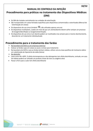 10/52
MANUAL DE CONTROLO DA INFEÇÃO
Procedimento para práticas no tratamento dos Dispositivos Médicos
(DM)
 Os DM são tratados centralmente nas unidades de esterilização
 São transportados em caixas fechadas específicas para dispositivos contaminados e esterilizados (Manual de
Esterilização em anexo)
 Os dispositivos de uso único (símbolo ) são utilizados apenas uma vez
 Os dispositivos reutilizáveis, usados em mais do que um utente/doente devem sofrer sempre um processo
de lavagem/desinfeção ou lavagem/esterilização.
 Os dispositivos de uso único num doente podem ser reutilizados mas sempre para o mesmo doente/utente,
devendo ter um tratamento individualizado
Procedimento para o tratamento das fardas
 Na lavandaria do ACES ou em empresas externas:
 Colocar as fardas sujas em caixas ou sacos e enviar para tratamento
 Na lavandaria do ACES e caso as fardas tenham nódoas, utilizar uma ou duas pastilhas de trocloseno sódico
em substituição do hipoclorito de sódio (lixívia)
 No domicílio:
 Lavar entre 40 e 60ºC. O efeito da temperatura e dos detergentes tem efeito desinfetante, contudo, em caso
de nódoas poderá ser utilizado um produto à base de cloro ou oxigénio ativo
 Passar a ferro pois o calor tem efeito desinfetante
 