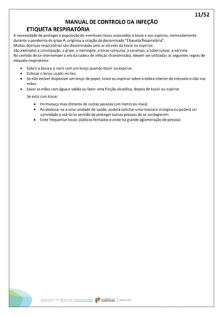 11/52
MANUAL DE CONTROLO DA INFEÇÃO
ETIQUETA RESPIRATÓRIA
A necessidade de proteger a população de eventuais riscos associados à tosse e aos espirros, nomeadamente
durante a pandemia de gripe A, originou a criação da denominada “Etiqueta Respiratória”.
Muitas doenças respiratórias são disseminadas pelo ar através da tosse ou espirros.
São exemplos a constipação, a gripe, a meningite, a tosse convulsa, o sarampo, a tuberculose, a varicela.
No sentido de se interromper o elo da cadeia de infeção (transmissão), devem ser utilizadas as seguintes regras de
etiqueta respiratória:
 Cobrir a boca e o nariz com um lenço quando tossir ou espirrar.
 Colocar o lenço usado no lixo.
 Se não estiver disponível um lenço de papel, tossir ou espirrar sobre a dobra interior do cotovelo e não nas
mãos.
 Lavar as mãos com água e sabão ou fazer uma fricção alcoólica, depois de tossir ou espirrar
Se está com tosse:
 Permaneça mais distante de outras pessoas (um metro ou mais)
 Ao deslocar-se a uma unidade de saúde, poderá solicitar uma máscara cirúrgica ou poderá ser
convidado a usá-la no sentido de proteger outras pessoas de se contagiarem
 Evite frequentar locais públicos fechados e onde há grande aglomeração de pessoas
 