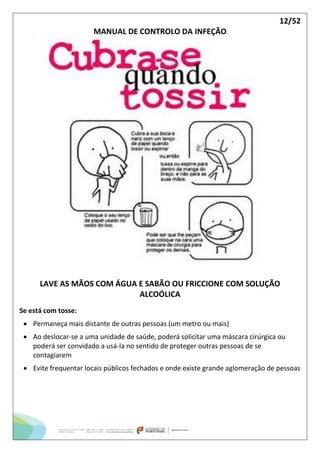 12/52
MANUAL DE CONTROLO DA INFEÇÃO
LAVE AS MÃOS COM ÁGUA E SABÃO OU FRICCIONE COM SOLUÇÃO
ALCOÓLICA
Se está com tosse:
 Permaneça mais distante de outras pessoas (um metro ou mais)
 Ao deslocar-se a uma unidade de saúde, poderá solicitar uma máscara cirúrgica ou
poderá ser convidado a usá-la no sentido de proteger outras pessoas de se
contagiarem
 Evite frequentar locais públicos fechados e onde existe grande aglomeração de pessoas
 