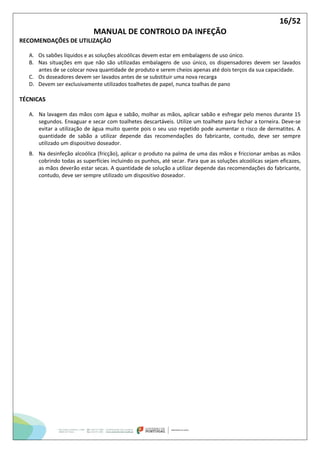16/52
MANUAL DE CONTROLO DA INFEÇÃO
RECOMENDAÇÕES DE UTILIZAÇÃO
A. Os sabões líquidos e as soluções alcoólicas devem estar em embalagens de uso único.
B. Nas situações em que não são utilizadas embalagens de uso único, os dispensadores devem ser lavados
antes de se colocar nova quantidade de produto e serem cheios apenas até dois terços da sua capacidade.
C. Os doseadores devem ser lavados antes de se substituir uma nova recarga
D. Devem ser exclusivamente utilizados toalhetes de papel, nunca toalhas de pano
TÉCNICAS
A. Na lavagem das mãos com água e sabão, molhar as mãos, aplicar sabão e esfregar pelo menos durante 15
segundos. Enxaguar e secar com toalhetes descartáveis. Utilize um toalhete para fechar a torneira. Deve-se
evitar a utilização de água muito quente pois o seu uso repetido pode aumentar o risco de dermatites. A
quantidade de sabão a utilizar depende das recomendações do fabricante, contudo, deve ser sempre
utilizado um dispositivo doseador.
B. Na desinfeção alcoólica (fricção), aplicar o produto na palma de uma das mãos e friccionar ambas as mãos
cobrindo todas as superfícies incluindo os punhos, até secar. Para que as soluções alcoólicas sejam eficazes,
as mãos deverão estar secas. A quantidade de solução a utilizar depende das recomendações do fabricante,
contudo, deve ser sempre utilizado um dispositivo doseador.
 