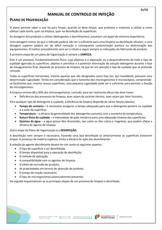21/52
MANUAL DE CONTROLO DE INFEÇÃO
PLANO DE HIGIENIZAÇÃO
O plano permite saber o que há para limpar, quando se deve limpar, que produtos e materiais a utilizar e como
efetuar cada tarefa, quer na limpeza, quer na desinfeção de superfícies.
As dosagens dos produtos a utilizar (detergentes e desinfetantes), assumem um papel de extrema importância.
Uma dosagem menor do que a indicada poderá não ser a suficiente para uma limpeza ou desinfeção eficazes, e uma
dosagem superior poderá ser de difícil remoção e consequente contaminação química ou deterioração dos
equipamentos. O melhor procedimento será ver o rótulo e seguir sempre as indicações do fabricante do produto.
A primeira etapa de um plano de higienização é sempre a LIMPEZA.
Este é um processo, fundamentalmente físico, cujo objetivo é a separação ou o desprendimento de todo o tipo de
sujidade agarrada às superfícies, objetos e utensílios e a posterior eliminação da solução detergente durante a fase
de enxaguamento final. Aquando do processo de limpeza, há que ter em atenção o tipo de sujidade que se pretende
remover.
Todas as superfícies horizontais, mesmo aquelas que são designadas como lisas (ex. aço inoxidável), possuem uma
determinada rugosidade. Tendo em consideração que o tamanho dos microrganismos é microscópico, compreende-
se facilmente que, mesmo nessas superfícies, uma pequena rugosidade pode ser a suficiente para permitir a fixação
de microrganismos.
A limpeza remove 80 a 90% dos microorganismos, contudo, para ser realmente eficaz não deve haver:
 Deficiências dos processos de limpeza, quer sejam de carácter técnico, quer sejam por fator humano;
Para qualquer tipo de detergente e sujidade, a eficiência da limpeza depende de vários fatores básicos:
 Tempo de contacto – é necessário assegurar o tempo adequado para que o detergente penetre na sujidade
e a solte da superfície;
 Temperatura – a eficácia da generalidade dos detergentes aumenta com o aumento da temperatura;
 Rutura física da sujidade – a intensidade de ação mecânica para uma adequada limpeza das superfícies;
 Química da água – a água possui iões dissolvidos, tais como os iões cálcio e magnésio, que podem afetar a
eficácia do agente de limpeza.
Outra etapa do Plano de Higienização é a DESINFEÇÃO.
A desinfeção nem sempre é necessária, havendo uma boa desinfeção se anteriormente as superfícies estiverem
limpas. A presença de matéria orgânica, limita a eficácia de ação dos desinfetantes
A seleção do agente desinfetante deverá ter em conta os seguintes aspetos:
 O tipo de superfície a ser desinfetada;
 O tempo disponível para a operação de desinfeção;
 O método de aplicação;
 A compatibilidade com os agentes de limpeza;
 O efeito de corrosão do produto;
 As propriedades em termos de absorção do produto;
 O tempo de reação necessário;
 O tipo de microrganismos potencialmente presentes.
De seguida esquematizam-se as principais etapas de um processo de limpeza e desinfeção:
 