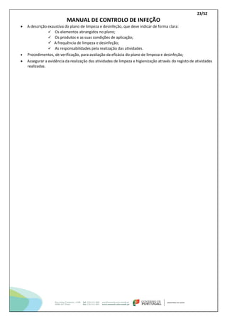 23/52
MANUAL DE CONTROLO DE INFEÇÃO
 A descrição exaustiva do plano de limpeza e desinfeção, que deve indicar de forma clara:
 Os elementos abrangidos no plano;
 Os produtos e as suas condições de aplicação;
 A frequência de limpeza e desinfeção;
 As responsabilidades pela realização das atividades.
 Procedimentos, de verificação, para avaliação da eficácia do plano de limpeza e desinfeção;
 Assegurar a evidência da realização das atividades de limpeza e higienização através do registo de atividades
realizadas.
 