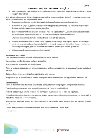 26/52
MANUAL DE CONTROLO DE INFEÇÃO
 Após cada domicílio, o saco deverá ser colocado no contentor de resíduos (Mala térmica), existente na porta
bagagens das viaturas
Após a finalização dos domicílios e à chegada ao destino final, o contentor (mala térmica), é retirada e transportada
ao depósito de resíduos dos Grupos III e IV, sendo
 Os sacos com resíduos no interior das malas retirados e colocados nos contentores verdes.
 Os resíduos do Grupo IV, constituídos essencialmente por corto perfurantes, são colocados em contentor
rígido apropriado e existente no saco de domicílios
 Quando estes contentores estiverem cheios até ¾ da sua capacidade (75%), devem ser selados e colocados
nos depósitos de resíduos dos Grupos III e IV, nos contentores vermelhos aí existentes
 A higienização das malas térmicas é efetuada após cada rota de domicílios
 A higienização dos contentores (malas térmicas) é efetuada com água e detergente seguida de desinfeção
com trocloseno sódico (2 pastilhas de 2,5g/10 litros de água). Na ausência de sujidade visível e não havendo
condições para lavagem, as malas podem ser desinfetadas com spray de amónio quaternário
 Utilizar sempre Equipamento de Proteção Individual
Manipulação dos resíduos
Usar sempre Equipamento de Proteção Individual (EPI), (luvas, avental).
Nunca colocar as mãos dentro de qualquer saco de lixo.
Nunca comprimir os sacos de lixo quando cheios.
Todos os sacos de resíduos devem ser manipulados com cuidado, nunca atirados, arrastados ou transportados junto
ao corpo.
Os sacos cheios devem ser manipulados apenas pela parte superior.
Assegurar-se que os sacos não estão furados ou rasgados, se estiverem colocar um segundo saco da mesma cor.
Derramamentos
Todos os derramamentos devem ser considerados como potencialmente perigosos e limpos imediatamente.
Quando se limpam derrames, usar sempre Equipamento de Proteção Individual (EPI).
Tratando-se de resíduos sólidos, colocar o lixo noutro saco e verificar se não há mais lixo espalhado.
Tratando-se de resíduos líquidos, especialmente sangue, inativar antes de limpar com grânulos de trocloseno sódico.
Não utilizar trocloseno sódico sobre urina.
Se estiverem presentes agulhas ou outros cortantes e perfurantes, evitar recolher com as mãos os resíduos
espalhados.
Lavar a área onde se verificou o derramamento, com água e detergente e deixar secar.
Lavar as mãos.
 