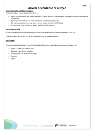 27/52
MANUAL DE CONTROLO DE INFEÇÃO
Armazenamento, recolha e transporte
Todos os resíduos à espera de recolha devem:
 Estar acondicionados em sacos segundo o código de cores, identificados e colocados nos contentores de
transporte
 Ser colocados nos locais de armazenamento existentes nos serviços
 Ser transportados em carro próprio e com a tampa devidamente fechada
 Os contentores de transporte devem ser lavados diariamente.
Horários de recolha
Os horários de recolha, especialmente dos Grupos III e IV são definidos internamente por cada ACES
Para os resíduos dos grupos III e IV recomenda-se uma recolha bissemanal.
Reciclagem
Dependendo das localidades, é possível e desejável fazer-se a separação seletiva para reciclagem de:
 Papel e Cartão (saco de cor azul)
 Plásticos (saco de cor amarelo)
 Vidros (exceto os de medicamentos)
 Tonners
 Pilhas
 