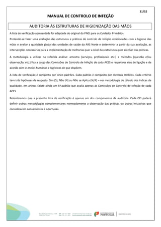 31/52
MANUAL DE CONTROLO DE INFEÇÃO
AUDITORIA ÀS ESTRUTURAS DE HIGIENIZAÇÃO DAS MÃOS
A lista de verificação apresentada foi adaptada do original do PNCI para os Cuidados Primários.
Pretende-se fazer uma avaliação das estruturas e práticas de controlo de infeção relacionadas com a higiene das
mãos e avaliar a qualidade global das unidades de saúde da ARS Norte e determinar a partir da sua avaliação, as
intervenções necessárias para a implementação de melhorias quer a nível das estruturas quer ao nível das práticas.
A metodologia a utilizar na referida análise: amostra (serviços, profissionais etc.) e métodos (questão e/ou
observação, etc.) fica a cargo das Comissões de Controlo de Infeção de cada ACES e respetivos elos de ligação e de
acordo com os meios humanos e logísticos de que dispõem.
A lista de verificação é composta por cinco padrões. Cada padrão é composto por diversos critérios. Cada critério
tem três hipóteses de resposta: Sim (S), Não (N) ou Não se Aplica (N/A) – ver metodologia de cálculo dos índices de
qualidade, em anexo. Existe ainda um 6º.padrão que avalia apenas as Comissões de Controlo de Infeção de cada
ACES
Relembramos que a presente lista de verificação é apenas um dos componentes da auditoria. Cada CCI poderá
definir outras metodologias complementares nomeadamente a observação das práticas ou outras iniciativas que
considerarem convenientes e oportunas.
 