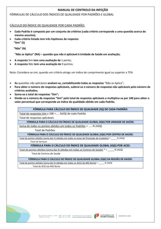 MANUAL DE CONTROLO DA INFEÇÃO
FÓRMULAS DE CÁLCULO DOS ÍNDICES DE QUALIDADE POR PADRÕES E GLOBAL
CÁLCULO DO ÍNDICE DE QUALIDADE POR CADA PADRÃO:
 Cada Padrão é composto por um conjunto de critérios (cada critério corresponde a uma questão acerca do
mesmo assunto);
 Cada critério listado tem três hipóteses de resposta:
“Sim” (S)
“Não” (N)
“Não se Aplica” (NA) – questão que não é aplicável à Unidade de Saúde em avaliação;
 A resposta Sim tem uma avaliação de 1 ponto;
 A resposta Não tem uma avaliação de 0 pontos;
Nota: Considera-se sim, quando um critério atinge um índice de cumprimento igual ou superior a 75%
 As questões não aplicáveis avaliam-se, contabilizando todas as respostas “Não se Aplica”;
 Para obter o número de respostas aplicáveis, subtrai-se o número de respostas não aplicáveis pelo número de
critérios avaliados;
 Soma-se o total de respostas “Sim”;
 Divide-se o número de respostas “Sim” pelo total de respostas aplicáveis e multiplica-se por 100 para obter o
valor percentual que corresponde ao índice de qualidade obtido em cada Padrão.
FÓRMULA PARA CÁLCULO DO ÍNDICE DE QUALIDADE (IQ) DE CADA PADRÃO:
Total de respostas Sim x 100 =……%(IQ) de cada Padrão
Total de respostas aplicáveis
FÓRMULA PARA O CÁLCULO DO ÍNDICE DE QUALIDADE GLOBAL (IQG) POR UNIDADE DE SAÚDE:
Soma de todos os pontos obtidos em todos os Padrões = …...% (IGQ)
Total de Padrões
FÓRMULA PARA O CÁLCULO DO ÍNDICE DE QUALIDADE GLOBAL (IQG) POR CENTRO DE SAÚDE:
Total de pontos obtidos (soma das % obtidas em todas as áreas de Prestação de Cuidados) = _____% (IGQ)
Total de Serviços
FÓRMULA PARA O CÁLCULO DO ÍNDICE DE QUALIDADE GLOBAL (IQG) POR ACES:
Total de pontos obtidos (soma das % obtidas em todas os Centros de Saúde) * = _____% (IGQ)
Total de Centros de Saúde
FÓRMULA PARA O CÁLCULO DO ÍNDICE DE QUALIDADE GLOBAL (IQG) DA REGIÃO DE SAÚDE:
Total de pontos obtidos (soma das % obtidas em todos os ACES da ARS Norte) = _____% (IGQ)
Total de ACES da ARS Norte
 