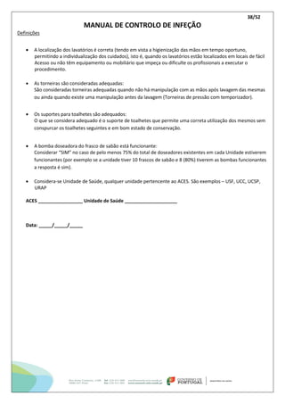 38/52
MANUAL DE CONTROLO DE INFEÇÃO
Definições
 A localização dos lavatórios é correta (tendo em vista a higienização das mãos em tempo oportuno,
permitindo a individualização dos cuidados), isto é, quando os lavatórios estão localizados em locais de fácil
Acesso ou não têm equipamento ou mobiliário que impeça ou dificulte os profissionais a executar o
procedimento.
 As torneiras são consideradas adequadas:
São consideradas torneiras adequadas quando não há manipulação com as mãos após lavagem das mesmas
ou ainda quando existe uma manipulação antes da lavagem (Torneiras de pressão com temporizador).
 Os suportes para toalhetes são adequados:
O que se considera adequado é o suporte de toalhetes que permite uma correta utilização dos mesmos sem
conspurcar os toalhetes seguintes e em bom estado de conservação.
 A bomba doseadora do frasco de sabão está funcionante:
Considerar “SIM” no caso de pelo menos 75% do total de doseadores existentes em cada Unidade estiverem
funcionantes (por exemplo se a unidade tiver 10 frascos de sabão e 8 (80%) tiverem as bombas funcionantes
a resposta é sim).
 Considera-se Unidade de Saúde, qualquer unidade pertencente ao ACES. São exemplos – USF, UCC, UCSP,
URAP
ACES _________________ Unidade de Saúde ____________________
Data: _____/_____/_____
 