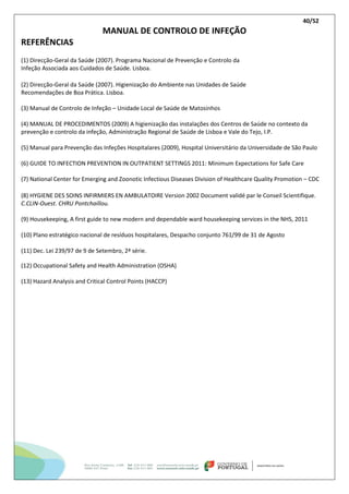 40/52
MANUAL DE CONTROLO DE INFEÇÃO
REFERÊNCIAS
(1) Direcção-Geral da Saúde (2007). Programa Nacional de Prevenção e Controlo da
Infeção Associada aos Cuidados de Saúde. Lisboa.
(2) Direcção-Geral da Saúde (2007). Higienização do Ambiente nas Unidades de Saúde
Recomendações de Boa Prática. Lisboa.
(3) Manual de Controlo de Infeção – Unidade Local de Saúde de Matosinhos
(4) MANUAL DE PROCEDIMENTOS (2009) A higienização das instalações dos Centros de Saúde no contexto da
prevenção e controlo da infeção, Administração Regional de Saúde de Lisboa e Vale do Tejo, I.P.
(5) Manual para Prevenção das Infeções Hospitalares (2009), Hospital Universitário da Universidade de São Paulo
(6) GUIDE TO INFECTION PREVENTION IN OUTPATIENT SETTINGS 2011: Minimum Expectations for Safe Care
(7) National Center for Emerging and Zoonotic Infectious Diseases Division of Healthcare Quality Promotion – CDC
(8) HYGIENE DES SOINS INFIRMIERS EN AMBULATOIRE Version 2002 Document validé par le Conseil Scientifique.
C.CLIN-Ouest. CHRU Pontchaillou.
(9) Housekeeping, A first guide to new modern and dependable ward housekeeping services in the NHS, 2011
(10) Plano estratégico nacional de resíduos hospitalares, Despacho conjunto 761/99 de 31 de Agosto
(11) Dec. Lei 239/97 de 9 de Setembro, 2ª série.
(12) Occupational Safety and Health Administration (OSHA)
(13) Hazard Analysis and Critical Control Points (HACCP)
 